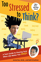 ''Too Stressed to Think? A Teen Guide to Staying Sane When Life Makes You CRAZY'' by Annie Fox, M.Ed. and Ruth Kirschner ''Too Stressed to Think? A Teen Guide to Staying Sane When Life Makes You CRAZY'' by Annie Fox, M.Ed. and Ruth Kirschner